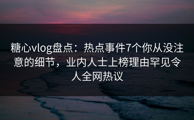 糖心vlog盘点：热点事件7个你从没注意的细节，业内人士上榜理由罕见令人全网热议