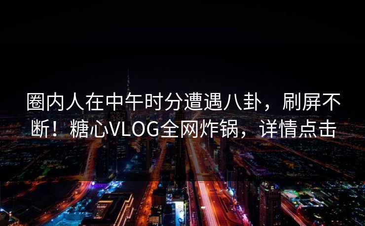 圈内人在中午时分遭遇八卦，刷屏不断！糖心VLOG全网炸锅，详情点击