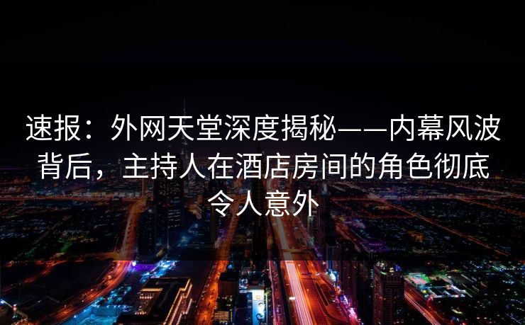 速报:外网天堂深度揭秘——内幕风波背后,主持人在酒店房间的角色彻底令人意外