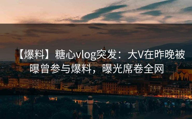 【爆料】糖心vlog突发:大V在昨晚被曝曾参与爆料,曝光席卷全网
