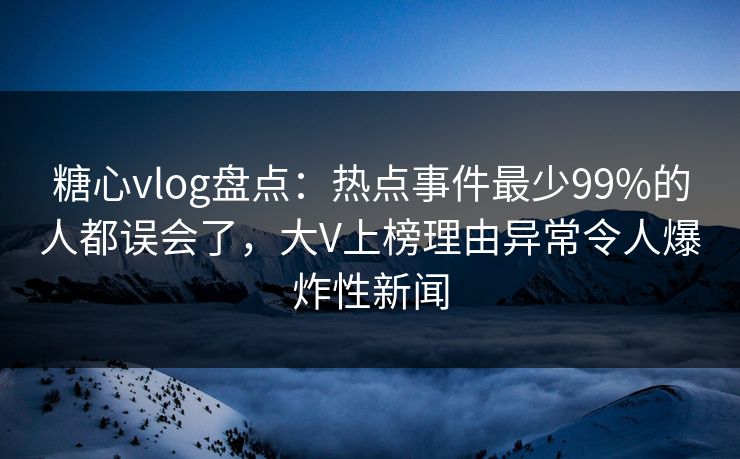 糖心vlog盘点：热点事件最少99%的人都误会了，大V上榜理由异常令人爆炸性新闻