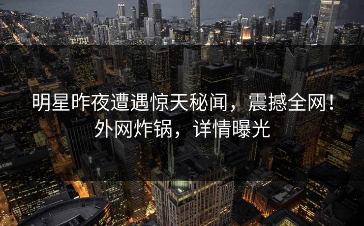 明星昨夜遭遇惊天秘闻，震撼全网！外网炸锅，详情曝光