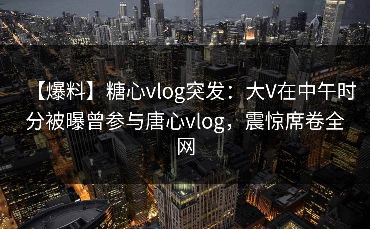【爆料】糖心vlog突发：大V在中午时分被曝曾参与唐心vlog，震惊席卷全网