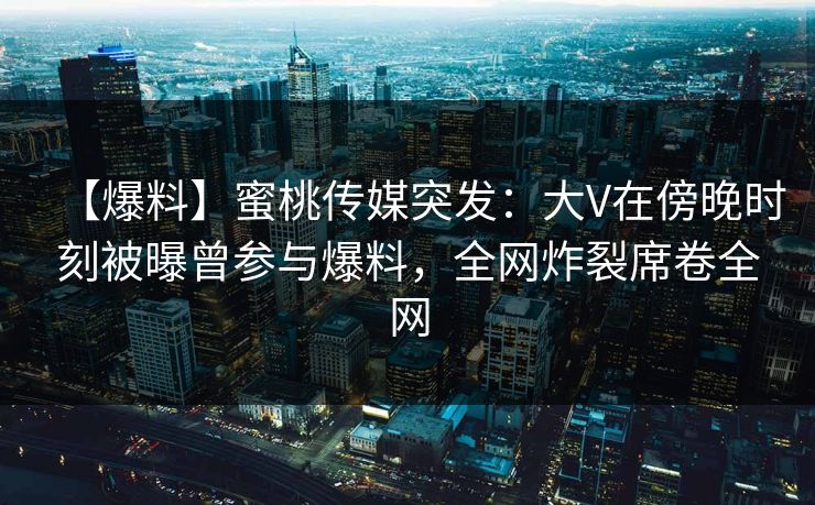 【爆料】蜜桃传媒突发：大V在傍晚时刻被曝曾参与爆料，全网炸裂席卷全网