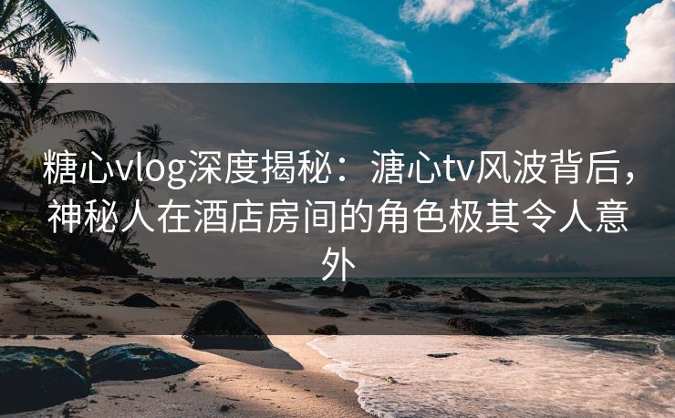 糖心vlog深度揭秘：溏心tv风波背后，神秘人在酒店房间的角色极其令人意外