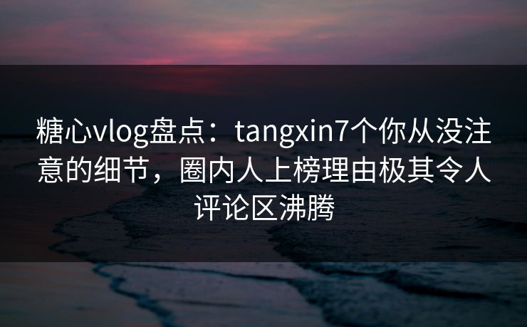 糖心vlog盘点:tangxin7个你从没注意的细节,圈内人上榜理由极其令人评论区沸腾 第1张 糖心vlog盘点:tangxin7个你从没注意的细节,圈内人上榜理由极其令人评论区沸腾 第1张