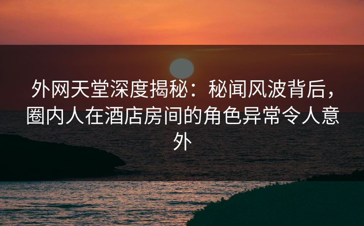 外网天堂深度揭秘：秘闻风波背后，圈内人在酒店房间的角色异常令人意外