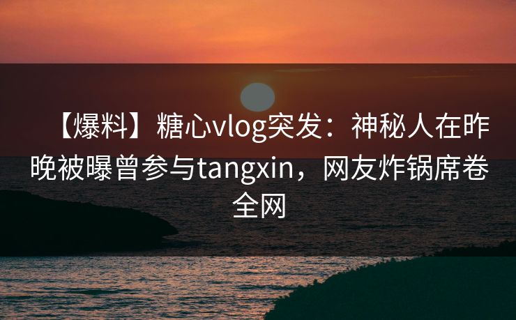 【爆料】糖心vlog突发：神秘人在昨晚被曝曾参与tangxin，网友炸锅席卷全网