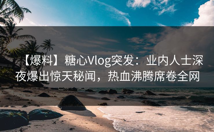 【爆料】糖心Vlog突发:业内人士深夜爆出惊天秘闻,热血沸腾席卷全网