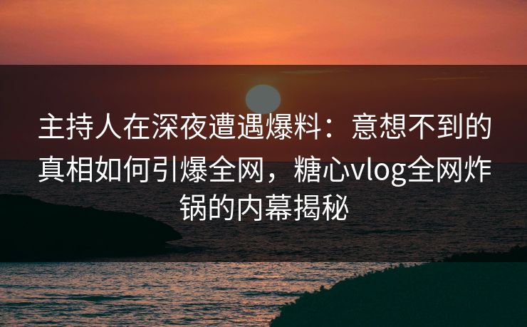 主持人在深夜遭遇爆料：意想不到的真相如何引爆全网，糖心vlog全网炸锅的内幕揭秘