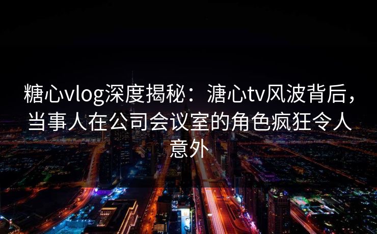 糖心vlog深度揭秘：溏心tv风波背后，当事人在公司会议室的角色疯狂令人意外