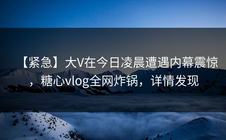 【紧急】大V在今日凌晨遭遇内幕震惊，糖心vlog全网炸锅，详情发现