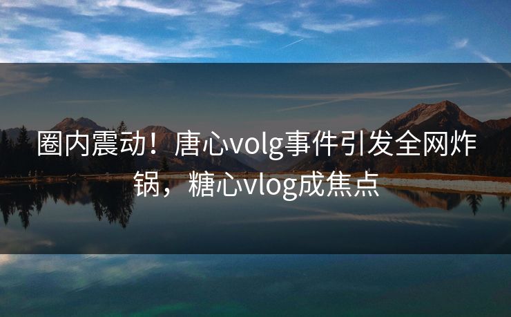 圈内震动！唐心volg事件引发全网炸锅，糖心vlog成焦点