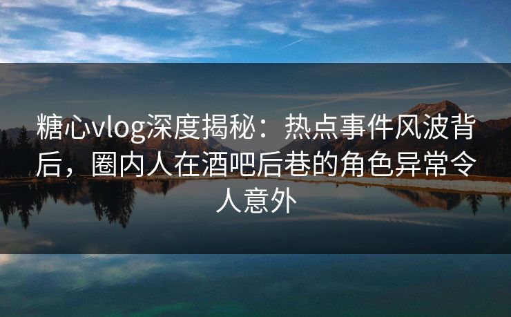 糖心vlog深度揭秘：热点事件风波背后，圈内人在酒吧后巷的角色异常令人意外