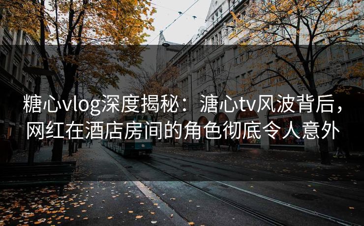 糖心vlog深度揭秘：溏心tv风波背后，网红在酒店房间的角色彻底令人意外