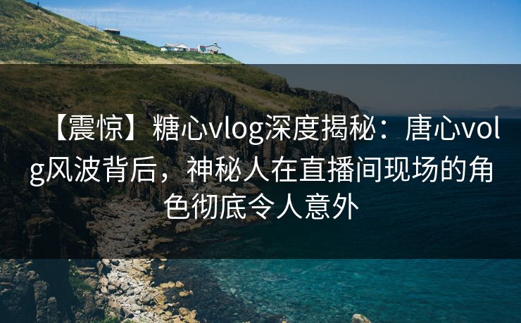 【震惊】糖心vlog深度揭秘：唐心volg风波背后，神秘人在直播间现场的角色彻底令人意外