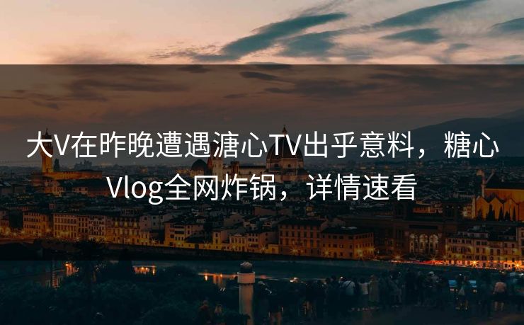 大V在昨晚遭遇溏心TV出乎意料，糖心Vlog全网炸锅，详情速看