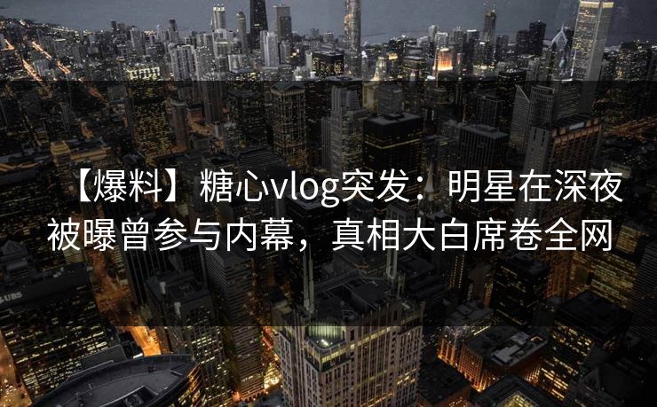 【爆料】糖心vlog突发：明星在深夜被曝曾参与内幕，真相大白席卷全网