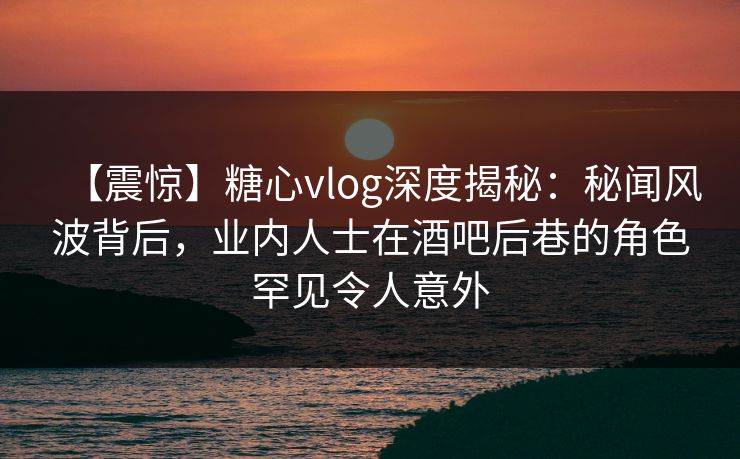 【震惊】糖心vlog深度揭秘:秘闻风波背后,业内人士在酒吧后巷的角色罕见令人意外