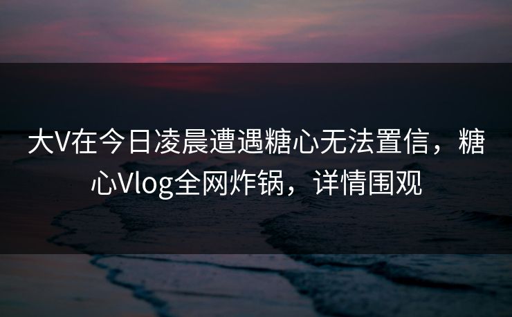 大V在今日凌晨遭遇糖心无法置信，糖心Vlog全网炸锅，详情围观