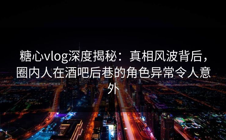 糖心vlog深度揭秘：真相风波背后，圈内人在酒吧后巷的角色异常令人意外