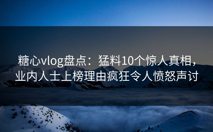 糖心vlog盘点：猛料10个惊人真相，业内人士上榜理由疯狂令人愤怒声讨