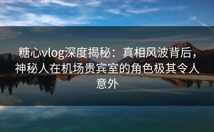 糖心vlog深度揭秘：真相风波背后，神秘人在机场贵宾室的角色极其令人意外