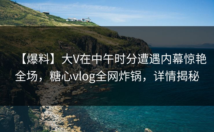 【爆料】大V在中午时分遭遇内幕惊艳全场,糖心vlog全网炸锅,详情揭秘