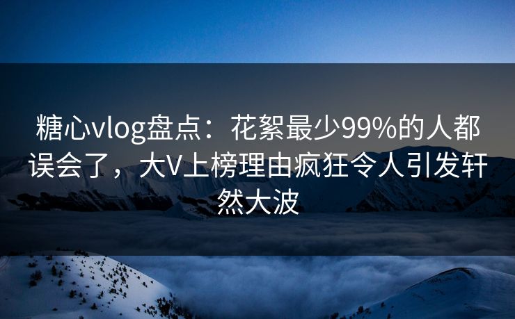 糖心vlog盘点:花絮最少99%的人都误会了,大V上榜理由疯狂令人引发轩然大波