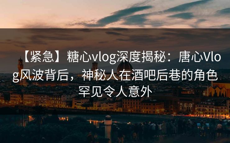 【紧急】糖心vlog深度揭秘：唐心Vlog风波背后，神秘人在酒吧后巷的角色罕见令人意外