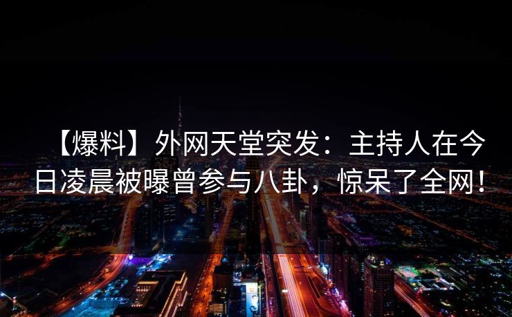 【爆料】外网天堂突发：主持人在今日凌晨被曝曾参与八卦，惊呆了全网！