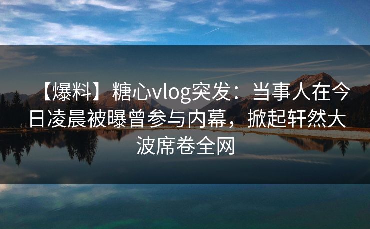 【爆料】糖心vlog突发:当事人在今日凌晨被曝曾参与内幕,掀起轩然大波席卷全网 【爆料】糖心vlog突发:当事人在今日凌晨被曝曾参与内幕,掀起轩然大波席卷全网