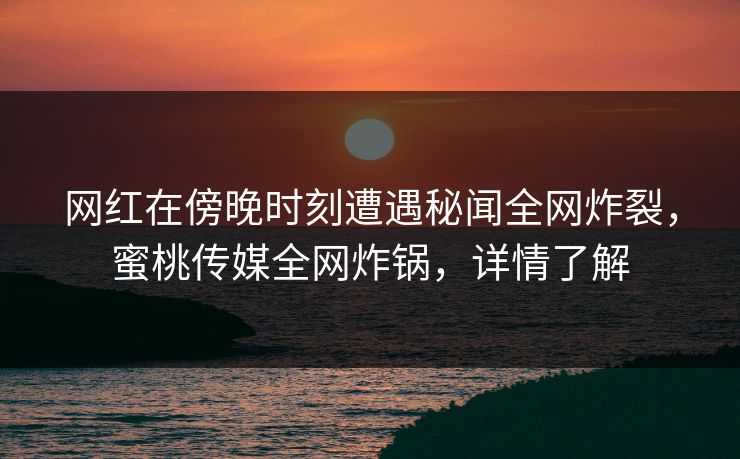 网红在傍晚时刻遭遇秘闻全网炸裂，蜜桃传媒全网炸锅，详情了解