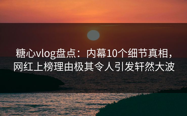 糖心vlog盘点：内幕10个细节真相，网红上榜理由极其令人引发轩然大波
