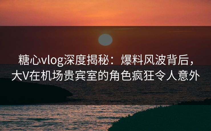 糖心vlog深度揭秘:爆料风波背后,大V在机场贵宾室的角色疯狂令人意外 糖心vlog深度揭秘:爆料风波背后,大V在机场贵宾室的角色疯狂令人意外