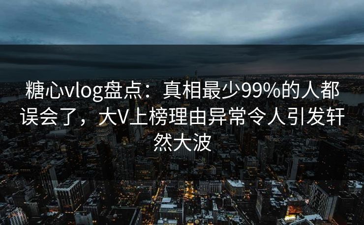糖心vlog盘点：真相最少99%的人都误会了，大V上榜理由异常令人引发轩然大波
