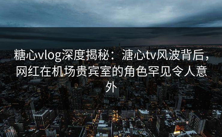 糖心vlog深度揭秘：溏心tv风波背后，网红在机场贵宾室的角色罕见令人意外