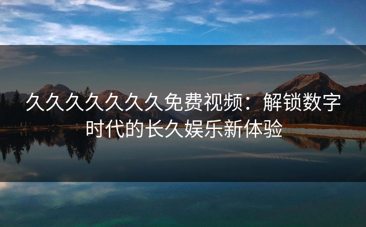 久久久久久久久免费视频：解锁数字时代的长久娱乐新体验