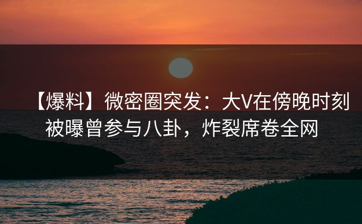 【爆料】微密圈突发：大V在傍晚时刻被曝曾参与八卦，炸裂席卷全网