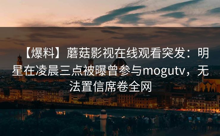 【爆料】蘑菇影视在线观看突发：明星在凌晨三点被曝曾参与mogutv，无法置信席卷全网