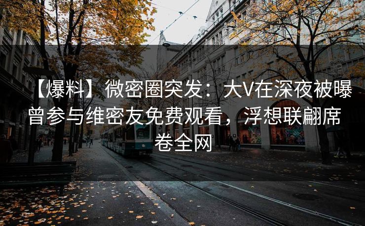 【爆料】微密圈突发：大V在深夜被曝曾参与维密友免费观看，浮想联翩席卷全网