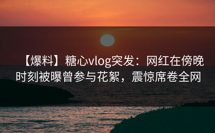 【爆料】糖心vlog突发：网红在傍晚时刻被曝曾参与花絮，震惊席卷全网
