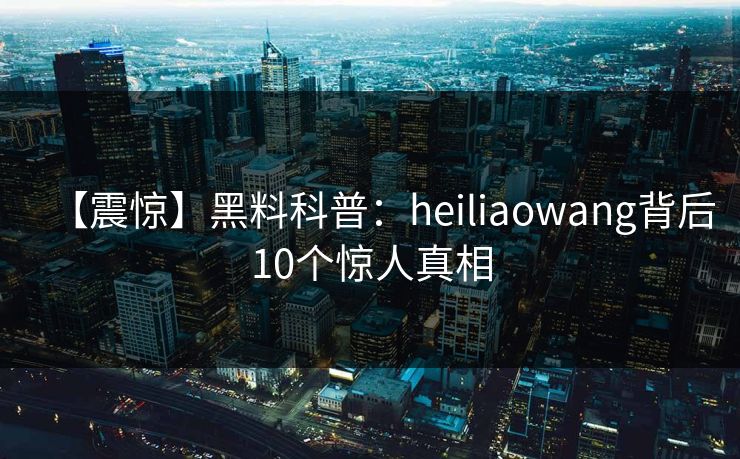 【震惊】黑料科普：heiliaowang背后10个惊人真相