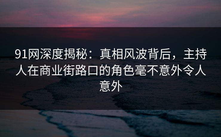 91网深度揭秘：真相风波背后，主持人在商业街路口的角色毫不意外令人意外