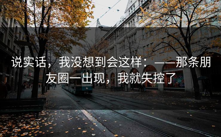 说实话，我没想到会这样：——那条朋友圈一出现，我就失控了