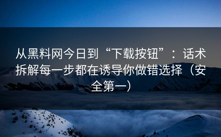从黑料网今日到“下载按钮”：话术拆解每一步都在诱导你做错选择（安全第一）