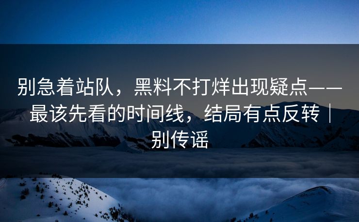 别急着站队，黑料不打烊出现疑点——最该先看的时间线，结局有点反转｜别传谣