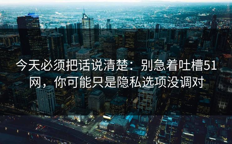 今天必须把话说清楚：别急着吐槽51网，你可能只是隐私选项没调对