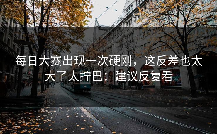 每日大赛出现一次硬刚，这反差也太大了太拧巴：建议反复看