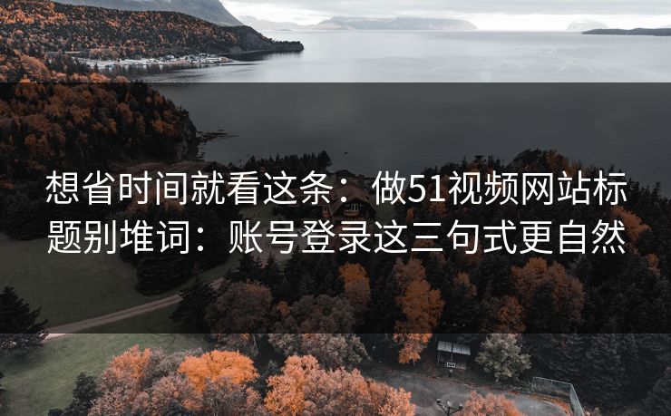 想省时间就看这条：做51视频网站标题别堆词：账号登录这三句式更自然